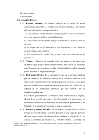 Circuitos ramales.
        Canalizaciones.
    1.2. Conceptos básicos.
        1.1.1. Circuito Eléctrico. Un circuito eléctrico es la unión de varios
              componentes destinados a cumplir una función específica. El circuito
              eléctrico básico tiene cuatro partes básicas:
              “a) Una fuente de energía eléctrica que puede forzar el flujo de electrones
              (corriente eléctrica) a fluir a través del circuito.
              b) Conductores que transporten el flujo de electrones a través de todo el
              circuito.
              c) La carga, que es el dispositivo o los dispositivos a los cuales se
              suministra la energía eléctrica.
              d) Un dispositivo de control que permite conectar o desconectar el
              circuito” 3
        1.1.2. Voltaje. Diferencia de potencial entre dos puntos es el trabajo por
              unidad de carga ejercida por el campo eléctrico para mover los electrones
              entre dos puntos en un circuito cerrado. En las instalaciones eléctricas es la
              fuente de donde se adquiere la energía.
        1.1.3. Resistencia eléctrica. Es la oposición al paso de la corriente eléctrica
              por un conductor. La unidad de medida de la resistencia eléctrica es el
              ohmio; todo elemento del circuito eléctrico presenta oposición al paso de la
              corriente es decir tiene una cierta resistencia que debe ser considerada en
              especial en los conductores eléctricos que son utilizados en las
              instalaciones eléctricas.
              Los factores que determinan la resistencia en un conductor son la longitud,
              el área de su sección trasversal, el tipo de material y la temperatura. La
              resistencia eléctrica en un conductor es directamente proporcional a su
              longitud e inversamente proporcional al área de su sección.
        1.1.4. Potencia y energía eléctrica. La potencia es la capacidad de realizar
              trabajo, es decir el voltaje y corriente presente en una carga. La potencia
              eléctrica en un circuito eléctrico se calcula mediante la relación P= E.I de
              donde; E, diferencia de potencial e I, corriente eléctrica. La potencia se
3
 ENRÍQUEZ HARPER, Gilberto, El ABC de las Instalaciones Eléctricas residenciales, México, Ed.
Limusa, 2005, P. 12



                                                                                                6
 