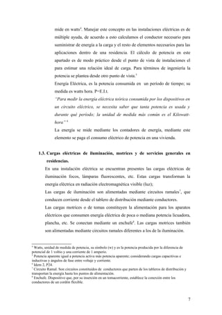 mide en watts4. Manejar este concepto en las instalaciones eléctricas es de
               múltiple ayuda, de acuerdo a esto calculamos el conductor necesario para
               suministrar de energía a la carga y el resto de elementos necesarios para las
               aplicaciones dentro de una residencia. El cálculo de potencia en este
               apartado es de modo práctico desde el punto de vista de instalaciones el
               para estimar una relación ideal de carga. Para términos de ingeniería la
               potencia se plantea desde otro punto de vista.5
               Energía Eléctrica, es la potencia consumida en un período de tiempo; su
               medida es watts hora. P=E.I.t.
               “Para medir la energía eléctrica teórica consumida por los dispositivos en
               un circuito eléctrico, se necesita saber que tanta potencia es usada y
               durante qué período; la unidad de medida más común es el Kilowatt-
               hora” 6
               La energía se mide mediante los contadores de energía, mediante este
               elemento se paga el consumo eléctrico de potencia en una vivienda.


    1.3. Cargas eléctricas de iluminación, motrices y de servicios generales en
         residencias.
        En una instalación eléctrica se encuentran presentes las cargas eléctricas de
        iluminación focos, lámparas fluorescentes, etc. Estas cargas transforman la
        energía eléctrica en radiación electromagnética visible (luz);
        Las cargas de iluminación son alimentadas mediante circuitos ramales 7, que
        conducen corriente desde el tablero de distribución mediante conductores.
        Las cargas motrices o de tomas constituyen la alimentación para los aparatos
        eléctricos que consumen energía eléctrica de poca o mediana potencia licuadora,
        plancha, etc. Se conectan mediante un enchufe8. Las cargas motrices también
        son alimentadas mediante circuitos ramales diferentes a los de la iluminación.


4
  Watts, unidad de medida de potencia, su símbolo (w) y es la potencia producida por la diferencia de
potencial de 1 voltio y una corriente de 1 amperio.
5
  Potencia aparente igual a potencia activa más potencia aparente; considerando cargas capacitivas e
inductivas y ángulos de fase entre voltaje y corriente.
6
  Idem 2, P24.
7
  Circuito Ramal. Son circuitos constituidos de conductores que parten de los tableros de distribución y
transportan la energía hasta los puntos de alimentación.
8
  Enchufe. Dispositivo que, por su inserción en un tomacorriente, establece la conexión entre los
conductores de un cordón flexible.



                                                                                                           7
 