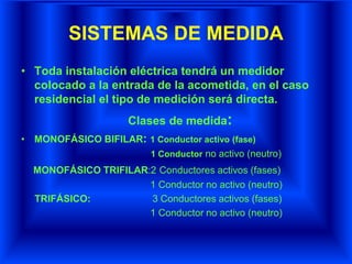 SISTEMAS DE MEDIDA
• Toda instalación eléctrica tendrá un medidor
colocado a la entrada de la acometida, en el caso
residencial el tipo de medición será directa.
Clases de medida:
• MONOFÁSICO BIFILAR: 1 Conductor activo (fase)
1 Conductor no activo (neutro)
MONOFÁSICO TRIFILAR:2 Conductores activos (fases)
1 Conductor no activo (neutro)
TRIFÁSICO: 3 Conductores activos (fases)
1 Conductor no activo (neutro)
 