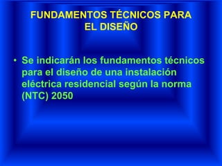 FUNDAMENTOS TÉCNICOS PARA
EL DISEÑO
• Se indicarán los fundamentos técnicos
para el diseño de una instalación
eléctrica residencial según la norma
(NTC) 2050
 