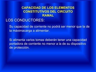 CAPACIDAD DE LOS ELEMENTOS
CONSTITUTIVOS DEL CIRCUITO
RAMAL
LOS CONDUCTORES:
Su capacidad de corriente no podrá ser menor que la de
la máximacarga a alimentar.
Si alimenta varios tomas deberán tener una capacidad
portadora de corriente no menor a la de su dispositivo
de protección.
 
