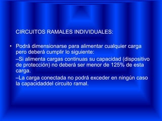 CIRCUITOS RAMALES INDIVIDUALES:
• Podrá dimensionarse para alimentar cualquier carga
pero deberá cumplir lo siguiente:
–Si alimenta cargas continuas su capacidad (dispositivo
de protección) no deberá ser menor de 125% de esta
carga.
–La carga conectada no podrá exceder en ningún caso
la capacidaddel circuito ramal.
 