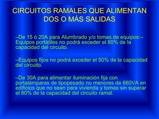 CIRCUITOS RAMALES QUE ALIMENTAN
DOS O MÁS SALIDAS
–De 15 ó 20A para Alumbrado y/o tomas de equipos:–
Equipos portátiles no podrá exceder el 80% de la
capacidad del circuito.
–Equipos fijos no podrá exceder el 50% de la capacidad
del circuito.
–De 30A para alimentar iluminación fija con
portalámparas de tipopesado no menores de 660VA en
edificios que no sean para vivienda y tomas sin superar
el 80% de la capacidad del circuito ramal.
 