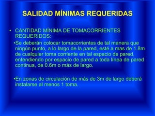 SALIDAD MÍNIMAS REQUERIDAS
• CANTIDAD MÍNIMA DE TOMACORRIENTES
REQUERIDOS:
•Se deberán colocar tomacorrientes de tal manera que
ningún punto, a lo largo de la pared, esté a mas de 1.8m
de cualquier toma corriente en tal espacio de pared,
entendiendo por espacio de pared a toda línea de pared
continua, de 0.6m o más de largo.
•En zonas de circulación de más de 3m de largo deberá
instalarse al menos 1 toma.
 