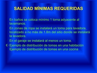 SALIDAD MÍNIMAS REQUERIDAS
En baños se coloca mínimo 1 toma adyacente al
lavamanos.
En zonas de ropa se instalará un toma para lavadora,
localizado a no más de 1.8m del sitio donde se instalará
la lavadora.
En el garaje se instalará al menos un toma.
 Ejemplo de distribución de tomas en una habitación
Ejemplo de distribución de tomas en una cocina
 