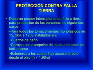 PROTECCIÓN CONTRA FALLA
TIERRA
• Deberán poseer interruptores de falla a tierra
para protección de las personas los siguientes
casos:
–Para todos los tomacorrientes monofásicos de
15, 20A a 120v instalados en:
•Cuartos de baño
•Garajes con excepción de los que no sean de
fácil acceso
•Exteriores a los cuales hay acceso directo
desde el piso (h < 1.98m)
 