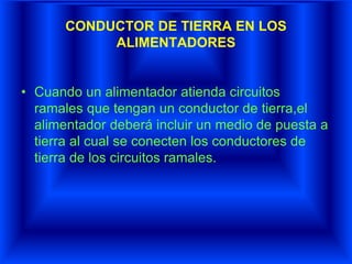 CONDUCTOR DE TIERRA EN LOS
ALIMENTADORES
• Cuando un alimentador atienda circuitos
ramales que tengan un conductor de tierra,el
alimentador deberá incluir un medio de puesta a
tierra al cual se conecten los conductores de
tierra de los circuitos ramales.
 