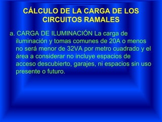 CÁLCULO DE LA CARGA DE LOS
CIRCUITOS RAMALES
a. CARGA DE ILUMINACIÓN La carga de
iluminación y tomas comunes de 20A o menos
no será menor de 32VA por metro cuadrado y el
área a considerar no incluye espacios de
acceso descubierto, garajes, ni espacios sin uso
presente o futuro.
 