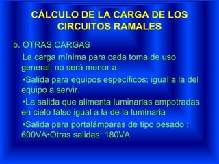 CÁLCULO DE LA CARGA DE LOS
CIRCUITOS RAMALES
b. OTRAS CARGAS
La carga mínima para cada toma de uso
general, no será menor a:
•Salida para equipos específicos: igual a la del
equipo a servir.
•La salida que alimenta luminarias empotradas
en cielo falso igual a la de la luminaria
•Salida para portalámparas de tipo pesado :
600VA•Otras salidas: 180VA
 