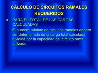 CÁLCULO DE CIRCUITOS RAMALES
REQUERIDOS
a. PARA EL TOTAL DE LAS CARGAS
CALCULADAS
El número mínimo de circuitos ramales deberá
ser determinado de la carga total calculada
dividida por la capacidad del circuito ramal
utilizado.
 