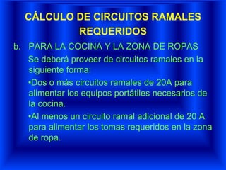 CÁLCULO DE CIRCUITOS RAMALES
REQUERIDOS
b. PARA LA COCINA Y LA ZONA DE ROPAS
Se deberá proveer de circuitos ramales en la
siguiente forma:
•Dos o más circuitos ramales de 20A para
alimentar los equipos portátiles necesarios de
la cocina.
•Al menos un circuito ramal adicional de 20 A
para alimentar los tomas requeridos en la zona
de ropa.
 