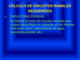 CÁLCULO DE CIRCUITOS RAMALES
REQUERIDOS
c. PARA OTRAS CARGAS
Se deberá proveer de circuitos ramales para
cargas específicas no cubiertas en los literales
anteriores como: calentadores de agua,
secadoras,estufas, etc...
 