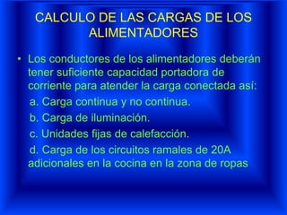 CALCULO DE LAS CARGAS DE LOS
ALIMENTADORES
• Los conductores de los alimentadores deberán
tener suficiente capacidad portadora de
corriente para atender la carga conectada así:
a. Carga continua y no continua.
b. Carga de iluminación.
c. Unidades fijas de calefacción.
d. Carga de los circuitos ramales de 20A
adicionales en la cocina en la zona de ropas
 