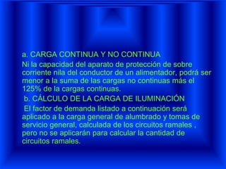 a. CARGA CONTINUA Y NO CONTINUA
Ni la capacidad del aparato de protección de sobre
corriente nila del conductor de un alimentador, podrá ser
menor a la suma de las cargas no continuas más el
125% de la cargas continuas.
b. CÁLCULO DE LA CARGA DE ILUMINACIÓN
El factor de demanda listado a continuación será
aplicado a la carga general de alumbrado y tomas de
servicio general, calculada de los circuitos ramales ,
pero no se aplicarán para calcular la cantidad de
circuitos ramales.
 