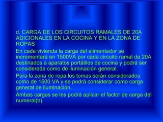 d. CARGA DE LOS CIRCUITOS RAMALES DE 20A
ADICIONALES EN LA COCINA Y EN LA ZONA DE
ROPAS
En cada vivienda la carga del alimentador se
incrementará en 1500VA por cada circuito ramal de 20A
destinados a aparatos portátiles de cocina y podrá ser
considerada como de iluminación general.
Para la zona de ropa los tomas serán considerados
como de 1500 VA y se podrá considerar como carga
general de iluminación.
Ambas cargas se les podrá aplicar el factor de carga del
numeral(b).
 
