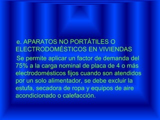 e. APARATOS NO PORTÁTILES O
ELECTRODOMÉSTICOS EN VIVIENDAS
Se permite aplicar un factor de demanda del
75% a la carga nominal de placa de 4 o más
electrodomésticos fijos cuando son atendidos
por un solo alimentador, se debe excluir la
estufa, secadora de ropa y equipos de aire
acondicionado o calefacción.
 