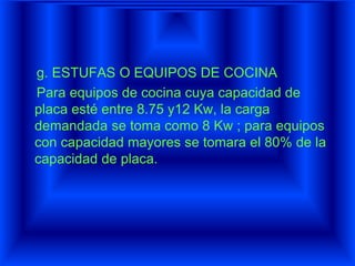 g. ESTUFAS O EQUIPOS DE COCINA
Para equipos de cocina cuya capacidad de
placa esté entre 8.75 y12 Kw, la carga
demandada se toma como 8 Kw ; para equipos
con capacidad mayores se tomara el 80% de la
capacidad de placa.
 