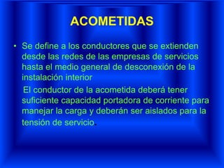 ACOMETIDAS
• Se define a los conductores que se extienden
desde las redes de las empresas de servicios
hasta el medio general de desconexión de la
instalación interior
El conductor de la acometida deberá tener
suficiente capacidad portadora de corriente para
manejar la carga y deberán ser aislados para la
tensión de servicio.
 