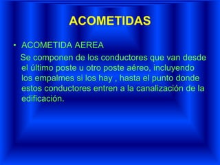 ACOMETIDAS
• ACOMETIDA AEREA
Se componen de los conductores que van desde
el último poste u otro poste aéreo, incluyendo
los empalmes si los hay , hasta el punto donde
estos conductores entren a la canalización de la
edificación.
 