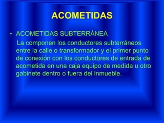 ACOMETIDAS
• ACOMETIDAS SUBTERRÁNEA
La componen los conductores subterráneos
entre la calle o transformador y el primer punto
de conexión con los conductores de entrada de
acometida en una caja equipo de medida u otro
gabinete dentro o fuera del inmueble.
 
