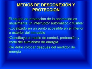 MEDIOS DE DESCONEXIÓN Y
PROTECCIÓN
El equipo de protección de la acometida es
usualmente un interruptor automático o fusible:
•Localizado en un punto accesible en el interior
o exterior del inmueble
•Constituye el medio de control, protección y
corte del suministro de energía.
•Se debe colocar después del medidor de
energía
 