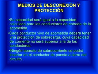 MEDIOS DE DESCONEXIÓN Y
PROTECCIÓN
•Su capacidad será igual a la capacidad
calculada para los conductores de entrada de la
acometida.
•Cada conductor vivo de acometida deberá tener
una protección de sobrecarga, cuya capacidad
de corriente no será superior a la de los
conductores.
•Ningún aparato de sobrecorriente se podrá
insertar en el conductor de puesta a tierra del
circuito.
 