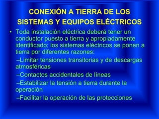 CONEXIÓN A TIERRA DE LOS
SISTEMAS Y EQUIPOS ELÉCTRICOS
• Toda instalación eléctrica deberá tener un
conductor puesto a tierra y apropiadamente
identificado; los sistemas eléctricos se ponen a
tierra por diferentes razones:
–Limitar tensiones transitorias y de descargas
atmosféricas
–Contactos accidentales de líneas
–Estabilizar la tensión a tierra durante la
operación
–Facilitar la operación de las protecciones
 