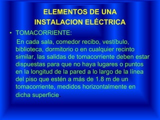 ELEMENTOS DE UNA
INSTALACION ELÉCTRICA
• TOMACORRIENTE:
En cada sala, comedor recibo, vestíbulo,
biblioteca, dormitorio o en cualquier recinto
similar, las salidas de tomacorriente deben estar
dispuestas para que no haya lugares o puntos
en la longitud de la pared a lo largo de la línea
del piso que estén a más de 1.8 m de un
tomacorriente, medidos horizontalmente en
dicha superficie.
 