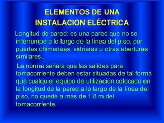 ELEMENTOS DE UNA
INSTALACION ELÉCTRICA
Longitud de pared: es una pared que no se
interrumpe a lo largo de la línea del piso, por
puertas chimeneas, vidrieras u otras aberturas
similares.
La norma señala que las salidas para
tomacorriente deben estar situadas de tal forma
que cualquier equipo de utilización colocado en
la longitud de la pared a lo largo de la línea del
piso, no quede a mas de 1.8 m.del
tomacorriente.
 