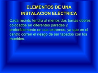 ELEMENTOS DE UNA
INSTALACION ELÉCTRICA
Cada recinto tendrá al menos dos tomas dobles
colocados en diferentes paredes y
preferiblemente en sus extremos, ya que en el
centro corren el riesgo de ser tapados con los
muebles.
 
