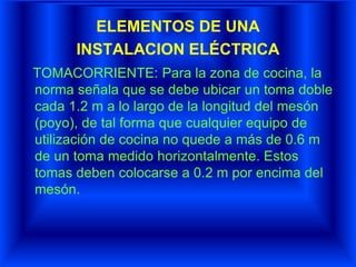 ELEMENTOS DE UNA
INSTALACION ELÉCTRICA
TOMACORRIENTE: Para la zona de cocina, la
norma señala que se debe ubicar un toma doble
cada 1.2 m a lo largo de la longitud del mesón
(poyo), de tal forma que cualquier equipo de
utilización de cocina no quede a más de 0.6 m
de un toma medido horizontalmente. Estos
tomas deben colocarse a 0.2 m por encima del
mesón.
 