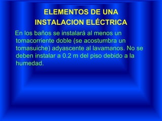 ELEMENTOS DE UNA
INSTALACION ELÉCTRICA
En los baños se instalará al menos un
tomacorriente doble (se acostumbra un
tomasuiche) adyascente al lavamanos. No se
deben instalar a 0.2 m del piso debido a la
humedad.
 