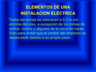 ELEMENTOS DE UNA
INSTALACION ELÉCTRICA
. Todos los tomas se colocaran a 0.2 m por
encima del piso, a excepción de los tomas de
baños, cocina y algunos de la zona de ropas.
Esto para evitar que el cordón del artefacto se
desenchufe debido a su propio peso.
 