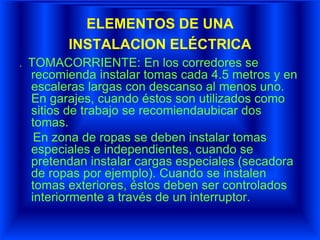 ELEMENTOS DE UNA
INSTALACION ELÉCTRICA
. TOMACORRIENTE: En los corredores se
recomienda instalar tomas cada 4.5 metros y en
escaleras largas con descanso al menos uno.
En garajes, cuando éstos son utilizados como
sitios de trabajo se recomiendaubicar dos
tomas.
En zona de ropas se deben instalar tomas
especiales e independientes, cuando se
pretendan instalar cargas especiales (secadora
de ropas por ejemplo). Cuando se instalen
tomas exteriores, éstos deben ser controlados
interiormente a través de un interruptor.
 
