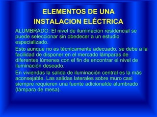 ELEMENTOS DE UNA
INSTALACION ELÉCTRICA
ALUMBRADO: El nivel de iluminación residencial se
puede seleccionar sin obedecer a un estudio
especializado.
Esto aunque no es técnicamente adecuado, se debe a la
facilidad de disponer en el mercado lámparas de
diferentes lúmenes con el fin de encontrar el nivel de
iluminación deseado.
En viviendas la salida de iluminación central es la más
aconsejable. Las salidas laterales sobre muro casi
siempre requieren una fuente adicionalde alumbrado
(lámpara de mesa).
 