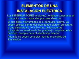 ELEMENTOS DE UNA
INSTALACION ELÉCTRICA
Los INTERRUPTORES (suiches) no deben conectarse al
conductor neutro: éste siempre pasa derecho.
El que debe interrumpirse es el conductor activo. Se
deben colocar dentro del área donde ejercen su control,
a una distancia de 10 a 20 cms. de las puertas
(picaporte o cerradura de las puertas) o esquina de las
paredes, excepto para el alumbrado exterior.
Además no deben controlar más de una salida de
iluminación.
 