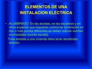 ELEMENTOS DE UNA
INSTALACION ELÉCTRICA
• ALUMBRADO: En las alcobas, en las escaleras y en
otros espacios que requieran control de iluminación en
dos o más puntos diferentes,se deben colocar suiches
conmutables (suiche escala).
Toda entrada a una vivienda debe tener alumbrado
exterior.
 