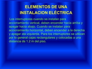 ELEMENTOS DE UNA
INSTALACION ELÉCTRICA
Los interruptores cuando se instalan para
accionamiento vertical, deben encender hacia arriba y
apagar hacia abajo. Cuando se instalan para
accionamiento horizontal, deben encender a la derecha
y apagar ala izquierda. Para los interruptores se utilizan
por lo general cajas rectangulares y colocadas a una
distancia de 1.2 m del piso.
 
