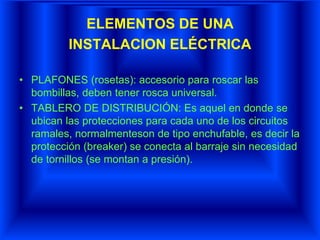 ELEMENTOS DE UNA
INSTALACION ELÉCTRICA
• PLAFONES (rosetas): accesorio para roscar las
bombillas, deben tener rosca universal.
• TABLERO DE DISTRIBUCIÓN: Es aquel en donde se
ubican las protecciones para cada uno de los circuitos
ramales, normalmenteson de tipo enchufable, es decir la
protección (breaker) se conecta al barraje sin necesidad
de tornillos (se montan a presión).
 