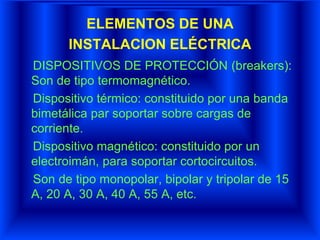 ELEMENTOS DE UNA
INSTALACION ELÉCTRICA
DISPOSITIVOS DE PROTECCIÓN (breakers):
Son de tipo termomagnético.
Dispositivo térmico: constituido por una banda
bimetálica par soportar sobre cargas de
corriente.
Dispositivo magnético: constituido por un
electroimán, para soportar cortocircuitos.
Son de tipo monopolar, bipolar y tripolar de 15
A, 20 A, 30 A, 40 A, 55 A, etc.
 