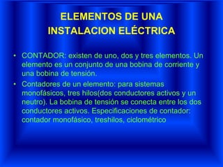 ELEMENTOS DE UNA
INSTALACION ELÉCTRICA
• CONTADOR: existen de uno, dos y tres elementos. Un
elemento es un conjunto de una bobina de corriente y
una bobina de tensión.
• Contadores de un elemento: para sistemas
monofásicos, tres hilos(dos conductores activos y un
neutro). La bobina de tensión se conecta entre los dos
conductores activos. Especificaciones de contador:
contador monofásico, treshilos, ciclométrico
 