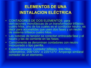 ELEMENTOS DE UNA
INSTALACION ELÉCTRICA
• CONTADORES DE DOS ELEMENTOS: para
derivaciones monofásicas de un transformador trifásico,
cuatro hilos, uno de los cuales es el conductor neutro, es
decir para acometidas que usen dos fases y un neutro
de sistema trifásico cuatro hilos.
• Las bobinas de tensión se conectan entrecada fase y el
neutro y las de corriente en las fases.
• Comúnmente se denominan contadores con neutro
incorporado o tipo parrilla.
• Especificaciones: Contador bifásico, tres hilos,
ciclométrico, 208/120V. o 220/127V. Amperaje similaral
contador de un elemento.
 