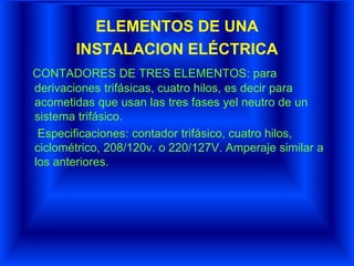 ELEMENTOS DE UNA
INSTALACION ELÉCTRICA
CONTADORES DE TRES ELEMENTOS: para
derivaciones trifásicas, cuatro hilos, es decir para
acometidas que usan las tres fases yel neutro de un
sistema trifásico.
Especificaciones: contador trifásico, cuatro hilos,
ciclométrico, 208/120v. o 220/127V. Amperaje similar a
los anteriores.
 
