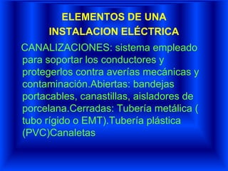 ELEMENTOS DE UNA
INSTALACION ELÉCTRICA
CANALIZACIONES: sistema empleado
para soportar los conductores y
protegerlos contra averías mecánicas y
contaminación.Abiertas: bandejas
portacables, canastillas, aisladores de
porcelana.Cerradas: Tubería metálica (
tubo rígido o EMT).Tubería plástica
(PVC)Canaletas
 