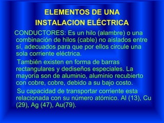 ELEMENTOS DE UNA
INSTALACION ELÉCTRICA
CONDUCTORES: Es un hilo (alambre) o una
combinación de hilos (cable) no aislados entre
sí, adecuados para que por ellos circule una
sola corriente eléctrica.
También existen en forma de barras
rectangulares y dediseños especiales. La
mayoría son de aluminio, aluminio recubierto
con cobre, cobre, debido a su bajo costo.
Su capacidad de transportar corriente esta
relacionada con su número atómico. Al (13), Cu
(29), Ag (47), Au(79).
 