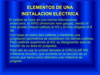 ELEMENTOS DE UNA
INSTALACION ELÉCTRICA
El calibre se basa en una norma internacional
americana, la AWG (American wire gauge), siendo el
mas grueso (mayor calibre) el 4/0 y el mas delgado el #
36.
Con base en estos dos calibres y mediante una
progresión geométrica se establecen los demás calibres.
Para calibres superiores al 4/0, su designación esta en
función de su área en pulgadas.
Para ello se usa la unidad llamada el CIRCULAR MIL
(milésima circular), que consiste en la sección de un
círculo que tiene como diámetro una milésima de
pulgada
 