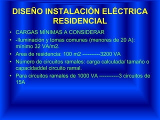 DISEÑO INSTALACIÓN ELÉCTRICA
RESIDENCIAL
• CARGAS MÍNIMAS A CONSIDERAR
• -Iluminación y tomas comunes (menores de 20 A):
mínimo 32 VA/m2.
• Area de residencia: 100 m2 ----------3200 VA
• Número de circuitos ramales: carga calculada/ tamaño o
capacidaddel circuito ramal.
• Para circuitos ramales de 1000 VA -----------3 circuitos de
15A
 