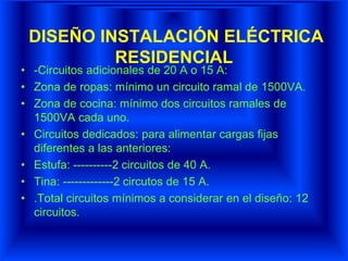 DISEÑO INSTALACIÓN ELÉCTRICA
RESIDENCIAL
• -Circuitos adicionales de 20 A o 15 A:
• Zona de ropas: mínimo un circuito ramal de 1500VA.
• Zona de cocina: mínimo dos circuitos ramales de
1500VA cada uno.
• Circuitos dedicados: para alimentar cargas fijas
diferentes a las anteriores:
• Estufa: ----------2 circuitos de 40 A.
• Tina: -------------2 circutos de 15 A.
• .Total circuitos mínimos a considerar en el diseño: 12
circuitos.
 