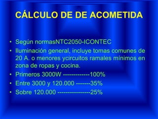 CÁLCULO DE DE ACOMETIDA
• Según normasNTC2050-ICONTEC
• Iluminación general, incluye tomas comunes de
20 A. o menores ycircuitos ramales mínimos en
zona de ropas y cocina.
• Primeros 3000W -------------100%
• Entre 3000 y 120.000 -------35%
• Sobre 120.000 ----------------25%
 