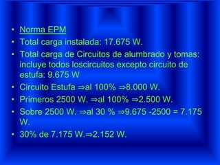 • Norma EPM
• Total carga instalada: 17.675 W.
• Total carga de Circuitos de alumbrado y tomas:
incluye todos loscircuitos excepto circuito de
estufa: 9.675 W
• Circuito Estufa ⇒al 100% ⇒8.000 W.
• Primeros 2500 W. ⇒al 100% ⇒2.500 W.
• Sobre 2500 W. ⇒al 30 % ⇒9.675 -2500 = 7.175
W.
• 30% de 7.175 W.⇒2.152 W.
 